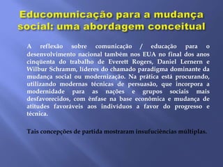 A reflexão sobre comunicação / educação para o
desenvolvimento nacional também nos EUA no final dos anos
cinqüenta do trabalho de Everett Rogers, Daniel Lernern e
Wilbur Schramm, líderes do chamado paradigma dominante da
mudança social ou modernização. Na prática está procurando,
utilizando modernas técnicas de persuasão, que incorpora a
modernidade para as nações e grupos sociais mais
desfavorecidos, com ênfase na base econômica e mudança de
atitudes favoráveis ​aos indivíduos a favor do progresso e
técnica.

Tais concepções de partida mostraram insufuciências múltiplas.
 
