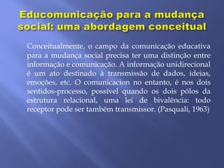 Conceitualmente, o campo da comunicação educativa
para a mudança social precisa ter uma distinção entre
informação e comunicação. A informação unidirecional
é um ato destinado à transmissão de dados, ideias,
emoções, etc. O comunicacion no entanto, é nos dois
sentidos-processo, possível quando os dois pólos da
estrutura relacional, uma lei de bivalência: todo
receptor pode ser também transmissor. (Pasquali, 1963)
 