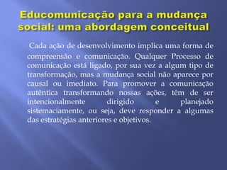 Cada ação de desenvolvimento implica uma forma de
compreensão e comunicação. Qualquer Processo de
comunicação está ligado, por sua vez a algum tipo de
transformação, mas a mudança social não aparece por
causal ou imediato. Para promover a comunicação
autêntica transformando nossas ações, têm de ser
intencionalmente         dirigido       e  planejado
sistemaciamente, ou seja, deve responder a algumas
das estratégias anteriores e objetivos.
 