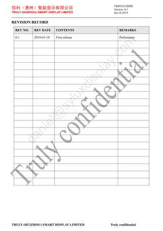 信利（惠州）智能显示有限公司
TRULY (HUIZHOU) SMART DISPLAY LIMITED
Version: 0.1
Jan.18,2019
TRULY (HUIZHOU) SMART DISPLAY LIMITED Truly confidential
REVISION RECORD
REV NO. REV DATE CONTENTS REMARKS
0.1 2019-01-18 First release Preliminary
TR095A120SPC
d
a
n
i
e
l
@
s
y
l
u
x
d
i
s
p
l
a
y
.
c
o
m
 
