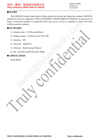 信利（惠州）智能显示有限公司
TRULY (HUIZHOU) SMART DISPLAY LIMITED
Version: 0.1
Jan.18,2019
TRULY (HUIZHOU) SMART DISPLAY LIMITED Truly confidential
 SCOPE
This AMOLED module Specification defines general provisions and inspection standard, AMOLED
modules Involved are supplied by TRULY (HUIZHOU) SMART DISPLAY LIMITED. In the process of
using, if unforeseen problem or unspecified items may occur, we have to negotiate to resolve the issue
with the customer certainly.
 FEATURES
1) Display color：16.7M colors(24bits)
2) Display format：0.95Inch Circle 120×240
3) Interface：SPI
4) Driver IC：RM69310
5) Polarizer：Hard Coating Polarizer
6) ID：DA=0XAA,DB=0X10,DC=0X06
 APPLICATION
Smart Watch
TR095A120SPC
d
a
n
i
e
l
@
s
y
l
u
x
d
i
s
p
l
a
y
.
c
o
m
 