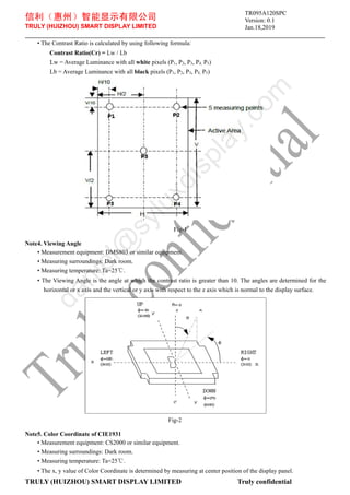 信利（惠州）智能显示有限公司
TRULY (HUIZHOU) SMART DISPLAY LIMITED
Version: 0.1
Jan.18,2019
TRULY (HUIZHOU) SMART DISPLAY LIMITED Truly confidential
• The Contrast Ratio is calculated by using following formula:
Contrast Ratio(Cr) = Lw / Lb
Lw = Average Luminance with all white pixels (P1, P2, P3, P4, P5)
Lb = Average Luminance with all black pixels (P1, P2, P3, P4, P5)
Fig-1
Note4. Viewing Angle
• Measurement equipment: DMS803 or similar equipment.
• Measuring surroundings: Dark room.
• Measuring temperature: Ta=25℃.
• The Viewing Angle is the angle at which the contrast ratio is greater than 10. The angles are determined for the
horizontal or x axis and the vertical or y axis with respect to the z axis which is normal to the display surface.
Fig-2
Note5. Color Coordinate of CIE1931
• Measurement equipment: CS2000 or similar equipment.
• Measuring surroundings: Dark room.
• Measuring temperature: Ta=25℃.
• The x, y value of Color Coordinate is determined by measuring at center position of the display panel.
TR095A120SPC
d
a
n
i
e
l
@
s
y
l
u
x
d
i
s
p
l
a
y
.
c
o
m
 