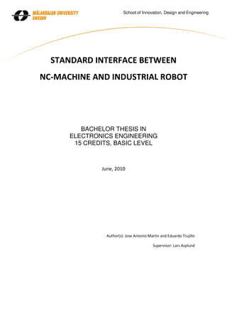 School of Innovation, Design and Engineering




  STANDARD INTERFACE BETWEEN
NC-MACHINE AND INDUSTRIAL ROBOT




         BACHELOR THESIS IN
      ELECTRONICS ENGINEERING
       15 CREDITS, BASIC LEVEL



              June, 2010




                Author(s): Jose Antonio Martin and Eduardo Trujillo

                                          Supervisor: Lars Asplund
 