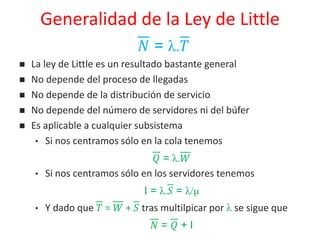 Generalidad de la Ley de Little
𝑁 = λ.𝑇
 La ley de Little es un resultado bastante general
 No depende del proceso de llegadas
 No depende de la distribución de servicio
 No depende del número de servidores ni del búfer
 Es aplicable a cualquier subsistema
• Si nos centramos sólo en la cola tenemos
𝑄 = λ.𝑊
• Si nos centramos sólo en los servidores tenemos
I = λ.𝑆 = λ/μ
• Y dado que 𝑇 = 𝑊 + 𝑆 tras multilpicar por λ se sigue que
𝑁 = 𝑄 + I
 