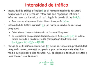 Intensidad de tráfico
• Intensidad de tráfico ofrecido I es el número medio de recursos
ocupados en un sistema de referencia con capacidad infinita e
infinitos recursos idénticos al real. Según la Ley de Little, I=/
 Para que un sistema esté bien dimensionado  I < m
• Intensidad de tráfico cursado IC es el número medio de recursos
ocupados
 Coincide con I en un sistema sin rechazos ni bloqueos
 En un sistema con probabilidad de bloqueo B, si c =(1-B) es la tasa
media cursada o caudal de salida (throughput) tendremos que
Ic= c/ = (1-B)/ = I(1-B)
• Factor de utilización u ocupación (ρ) de un recurso es la probabilidad
de que dicho recurso esté ocupado y, por tanto, equivale al tráfico
medio cursado por dicho recurso. Así, aplicando la fórmula de Little a
un único recurso, tenemos
𝜌 =
𝐼𝑐
𝑚
=
𝜆 𝑐
𝑚𝜇
 