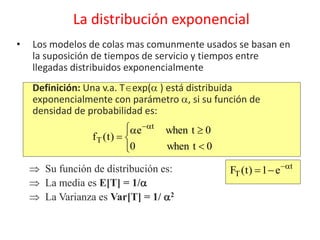 • Los modelos de colas mas comunmente usados se basan en
la suposición de tiempos de servicio y tiempos entre
llegadas distribuidos exponencialmente
Definición: Una v.a. Texp( ) está distribuida
exponencialmente con parámetro , si su función de
densidad de probabilidad es:
La distribución exponencial







0twhen0
0twhene
)t(f
t
T
t
T e1)t(F 
 Su función de distribución es:
 La media es E[T] = 1/
 La Varianza es Var[T] = 1/ 2
 