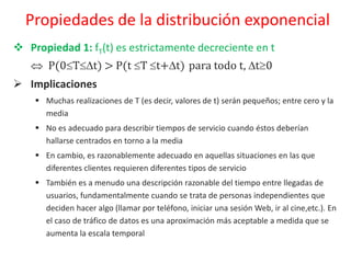  Propiedad 1: fT(t) es estrictamente decreciente en t
 P(0Tt) > P(t T t+t) para todo t, t0
 Implicaciones
 Muchas realizaciones de T (es decir, valores de t) serán pequeños; entre cero y la
media
 No es adecuado para describir tiempos de servicio cuando éstos deberían
hallarse centrados en torno a la media
 En cambio, es razonablemente adecuado en aquellas situaciones en las que
diferentes clientes requieren diferentes tipos de servicio
 También es a menudo una descripción razonable del tiempo entre llegadas de
usuarios, fundamentalmente cuando se trata de personas independientes que
deciden hacer algo (llamar por teléfono, iniciar una sesión Web, ir al cine,etc.). En
el caso de tráfico de datos es una aproximación más aceptable a medida que se
aumenta la escala temporal
Propiedades de la distribución exponencial
 