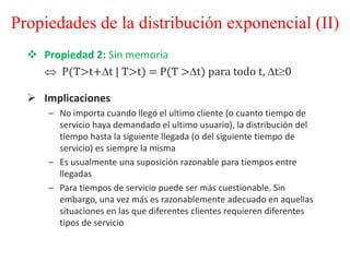  Propiedad 2: Sin memoria
 P(T>t+t | T>t) = P(T >t) para todo t, t0
 Implicaciones
– No importa cuando llegó el ultimo cliente (o cuanto tiempo de
servicio haya demandado el ultimo usuario), la distribución del
tiempo hasta la siguiente llegada (o del siguiente tiempo de
servicio) es siempre la misma
– Es usualmente una suposición razonable para tiempos entre
llegadas
– Para tiempos de servicio puede ser más cuestionable. Sin
embargo, una vez más es razonablemente adecuado en aquellas
situaciones en las que diferentes clientes requieren diferentes
tipos de servicio
Propiedades de la distribución exponencial (II)
 