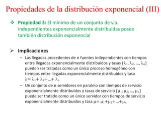  Propiedad 3: El mínimo de un conjunto de v.a.
independientes exponencialmente distribuidas posee
también distribución exponencial
 Implicaciones
– Las llegadas procedentes de n fuentes independientes con tiempos
entre llegadas exponencialmente distribuidos y tasas {1, 2, …, n}
pueden ser tratadas como un único proceso homogéneo con
tiempos entre llegadas exponencialmente distribuidos y tasa
= 1+ 2+…+ n
– Un conjunto de n servidores en paralelo con tiempos de servicio
exponencialmente distribuidos y tasas de servicio {1, 2, …, n}
puede ser tratado como un único servidor con tiempos de servicio
exponencialmente distribuidos y tasa = 1+2+…+n
Propiedades de la distribución exponencial (III)
 