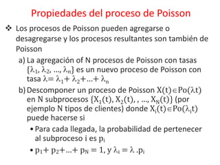  Los procesos de Poisson pueden agregarse o
desagregarse y los procesos resultantes son también de
Poisson
a) La agregación of N procesos de Poisson con tasas
{1, 2, …, n} es un nuevo proceso de Poisson con
tasa = 1+ 2+…+ n
b)Descomponer un proceso de Poisson X(t)Po(t)
en N subprocesos {X1(t), X2(t), , …, XN(t)} (por
ejemplo N tipos de clientes) donde Xi(t)Po(it)
puede hacerse si
•Para cada llegada, la probabilidad de pertenecer
al subproceso i es pi
• p1+ p2+…+ pN = 1, y i =  .pi
Propiedades del proceso de Poisson
 
