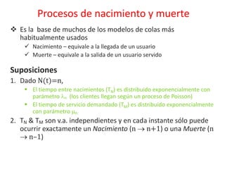  Es la base de muchos de los modelos de colas más
habitualmente usados
 Nacimiento – equivale a la llegada de un usuario
 Muerte – equivale a la salida de un usuario servido
Suposiciones
1. Dado N(t)=n,
 El tiempo entre nacimientos (TN) es distribuido exponencialmente con
parámetro n (los clientes llegan según un proceso de Poisson)
 El tiempo de servicio demandado (TM) es distribuido exponencialmente
con parámetro n
2. TN & TM son v.a. independientes y en cada instante sólo puede
ocurrir exactamente un Nacimiento (n  n+1) o una Muerte (n
 n–1)
Procesos de nacimiento y muerte
 