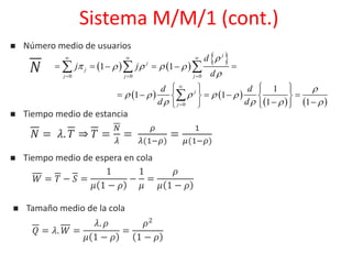 Sistema M/M/1 (cont.)
 Número medio de usuarios
     
 
0 0 0
1 1
j
j
j
j j j
d
E j jX
d

   

  
  
      
   
   0
1
1 1
1 1
j
j
d d
d d

   
   


    
      
     

𝑁
 Tiempo medio de estancia
𝑁 = 𝜆. 𝑇 ⇒ 𝑇 =
𝑁
𝜆
=
𝜌
𝜆(1−𝜌)
=
1
𝜇(1−𝜌)
 Tiempo medio de espera en cola
𝑊 = 𝑇 − 𝑆 =
1
𝜇 1 − 𝜌
−
1
𝜇
=
𝜌
𝜇 1 − 𝜌
 Tamaño medio de la cola
𝑄 = 𝜆. 𝑊 =
𝜆. 𝜌
𝜇 1 − 𝜌
=
𝜌2
1 − 𝜌
 