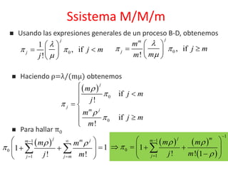 Ssistema M/M/m
0
1
, if
!
j
j j m
j

 

 
  
 
 Haciendo ρ=λ/(mμ) obtenemos
0 , if
!
jm
j
m
j m
mm

 

 
  
 
 
0
0
if
!
if
!
j
j
m j
m
j m
j
m
j m
m








 


 1
0
1
11
! !
j m jm
j j m
m m
j m
 

 
 
 
   
 
 
   
 
1
1
0
1
1
! ! 1
j mm
j
m m
j m
 





 
      

 Para hallar π0
 Usando las expresiones generales de un proceso B-D, obtenemos
 