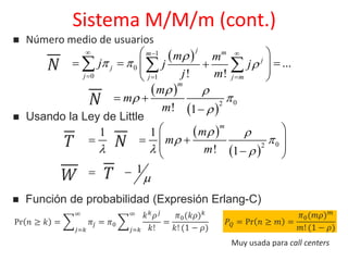  
 1
0
0 1
...
! !
j mm
j
j
j j j m
m m
E j j jX
j m

  
  
  
 
    
 
  
 
 
 
02
! 1
m
m
E mX
m
 
 

 

 Usando la Ley de Little
   
 
 
02
1 1
! 1
m
m
E E mS X
m
 
 
  
 
   
  
    1E EW S  
𝑁
𝑁
𝑁𝑇
𝑊 𝑇
 Número medio de usuarios
Sistema M/M/m (cont.)
 Función de probabilidad (Expresión Erlang-C)
Pr 𝑛 ≥ 𝑘 =
𝑗=𝑘
∞
𝜋𝑗 = 𝜋0
𝑗=𝑘
∞ 𝑘 𝑘 𝜌 𝑗
𝑘!
=
𝜋0(𝑘𝜌) 𝑘
𝑘! (1 − 𝜌)
𝑃𝑄 = Pr 𝑛 ≥ 𝑚 =
𝜋0(𝑚𝜌) 𝑚
𝑚! (1 − 𝜌)
Muy usada para call centers
 