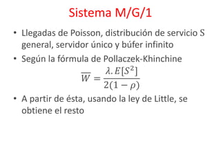 Sistema M/G/1
• Llegadas de Poisson, distribución de servicio S
general, servidor único y búfer infinito
• Según la fórmula de Pollaczek-Khinchine
𝑊 =
𝜆. 𝐸[𝑆2
]
2(1 − 𝜌)
• A partir de ésta, usando la ley de Little, se
obtiene el resto
 