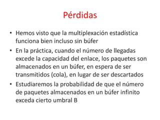 Pérdidas
• Hemos visto que la multiplexación estadística
funciona bien incluso sin búfer
• En la práctica, cuando el número de llegadas
excede la capacidad del enlace, los paquetes son
almacenados en un búfer, en espera de ser
transmitidos (cola), en lugar de ser descartados
• Estudiaremos la probabilidad de que el número
de paquetes almacenados en un búfer infinito
exceda cierto umbral B
 