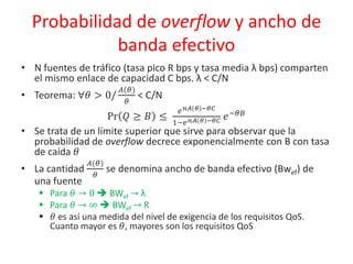 Probabilidad de overflow y ancho de
banda efectivo
• N fuentes de tráfico (tasa pico R bps y tasa media λ bps) comparten
el mismo enlace de capacidad C bps. λ < C/N
• Teorema: ∀𝜃 > 0/
𝐴(𝜃)
𝜃
< C/N
Pr 𝑄 ≥ 𝐵 ≤
𝑒 𝑛𝐴 𝜃 −𝜃𝐶
1−𝑒 𝑛𝐴 𝜃 −𝜃𝐶 𝑒−𝜃𝐵
• Se trata de un límite superior que sirve para observar que la
probabilidad de overflow decrece exponencialmente con B con tasa
de caída 𝜃
• La cantidad
𝐴(𝜃)
𝜃
se denomina ancho de banda efectivo (Bwef) de
una fuente
 Para 𝜃 → 0  BWef → λ
 Para 𝜃 → ∞  BWef → R
 𝜃 es así una medida del nivel de exigencia de los requisitos QoS.
Cuanto mayor es 𝜃, mayores son los requisitos QoS
 