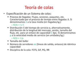 Teoría de colas
• Especificación de un Sistema de colas:
 Proceso de llegadas: Flujos, sesiones, paquetes, etc.
Caracterizado por el proceso de tiempo entre llegadas A. Si
denominamos λ a la tasa media (en llegadas/sg.)
o E(A) = 1/ λ
 Distribución S del tiempo de servicio o, alternativamente,
distribución de la longitud del mensaje, sesión, tamaño del
flujo, etc. para un enlace de capacidad C bps. Si denominamos
µ a la velocidad media de servicio (en unidades/sg.)
o E(S) = 1/µ
 Tamaño del búfer
 Número de servidores m (líneas de salida, enlaces) de idéntica
capacidad
 Disciplina de la cola: FCFS, SJF, PQ, RR
 