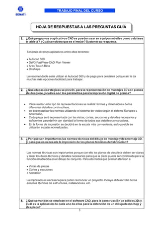 TRABAJO FINAL DEL CURSO
3
1. ¿Qué programas o aplicativos CAD se pueden usar en equipos móviles como celulares
o tablets? ¿Cuál considera que es el mejor? Sustente su respuesta.
Tenemos diversos aplicativos entre ellos tenemos:
 Autocad 360
 DWG FastView-CAD Plan Viewer
 Ares Touch Beta
 Onshape
Lo recomendable seria utilizar el Autocad 360 y de paga para celulares porque así te da
muchas más opciones facilidad para trabajar.
2. ¿Qué etapas estratégicas se prevén, para la representación de montajes 3D con planos
de despiece, y cuáles son los parámetros para la impresión digital de planos?
 Para realizar este tipo de representaciones se realiza: formas y dimensiones de los
diferentes detalles constructivos,
 se deben aplicar las normas utilizando el sistema de vistas según el sistema Europeo o
Americano.
 Cada pieza será representada con las vistas, cortes, secciones y detalles necesarios y
suficientes para definir con claridad la forma de todos sus detalles constructivos.
 En la forma de impresión se decidirá en la escala más conveniente, en lo posible se
utilizarán escalas normalizadas.
3. ¿Por qué son importantes las normas técnicas deldibujo de montaje y desmontaje 3D,
y para qué es necesaria la impresión de los planos técnicos de fabricación?
Las normas técnicas son importantes porque con ello los planos de despiece deben ser claras
y tener los datos técnicos y detalles necesarios para que la pieza pueda ser construida para la
función establecida en el dibujo de conjunto. Para ello habrá que prestar atención a:
 Vistas de piezas
 Cortes y secciones
 Acotación
La impresión es necesaria para poder reconocer un proyecto. Incluye el desarrollo de los
estudios técnicos de estructuras, instalaciones, etc.
4. ¿Qué comandos se emplean en el software CAD, para la construcción de sólidos 3D; y
cuál es la aplicación de cada uno de ellos para la obtención de un dibujo de montaje y
despiece?
HOJA DE RESPUESTAS A LAS PREGUNTAS GUÍA
 