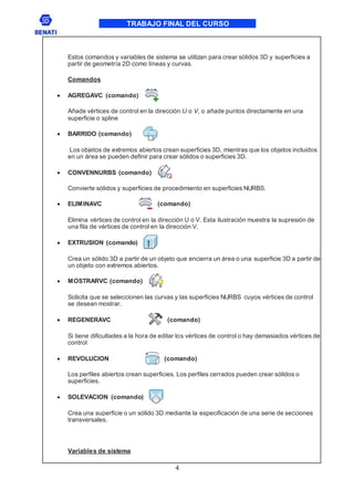 TRABAJO FINAL DEL CURSO
4
Estos comandos y variables de sistema se utilizan para crear sólidos 3D y superficies a
partir de geometría 2D como líneas y curvas.
Comandos
 AGREGAVC (comando)
Añade vértices de control en la dirección U o V, o añade puntos directamente en una
superficie o spline
 BARRIDO (comando)
Los objetos de extremos abiertos crean superficies 3D, mientras que los objetos incluidos
en un área se pueden definir para crear sólidos o superficies 3D.
 CONVENNURBS (comando)
Convierte sólidos y superficies de procedimiento en superficies NURBS.
 ELIMINAVC (comando)
Elimina vértices de control en la dirección U o V. Esta ilustración muestra la supresión de
una fila de vértices de control en la dirección V.
 EXTRUSION (comando)
Crea un sólido 3D a partir de un objeto que encierra un área o una superficie 3D a partir de
un objeto con extremos abiertos.
 MOSTRARVC (comando)
Solicita que se seleccionen las curvas y las superficies NURBS cuyos vértices de control
se desean mostrar.
 REGENERAVC (comando)
Si tiene dificultades a la hora de editar los vértices de control o hay demasiados vértices de
control
 REVOLUCION (comando)
Los perfiles abiertos crean superficies. Los perfiles cerrados pueden crear sólidos o
superficies.
 SOLEVACION (comando)
Crea una superficie o un sólido 3D mediante la especificación de una serie de secciones
transversales.
Variables de sistema
 