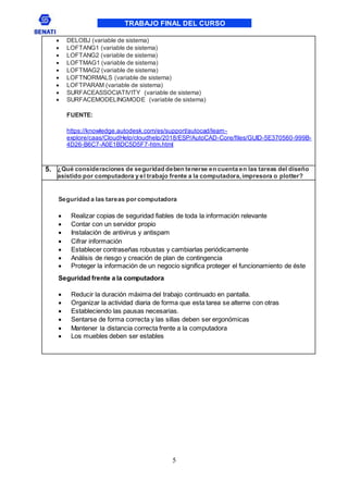 TRABAJO FINAL DEL CURSO
5
 DELOBJ (variable de sistema)
 LOFTANG1 (variable de sistema)
 LOFTANG2 (variable de sistema)
 LOFTMAG1 (variable de sistema)
 LOFTMAG2 (variable de sistema)
 LOFTNORMALS (variable de sistema)
 LOFTPARAM (variable de sistema)
 SURFACEASSOCIATIVITY (variable de sistema)
 SURFACEMODELINGMODE (variable de sistema)
FUENTE:
https://knowledge.autodesk.com/es/support/autocad/learn-
explore/caas/CloudHelp/cloudhelp/2018/ESP/AutoCAD-Core/files/GUID-5E370560-999B-
4D26-B6C7-A0E1BDC5D5F7-htm.html
5. ¿Qué consideraciones de seguridad deben tenerse en cuenta en las tareas del diseño
asistido por computadora y el trabajo frente a la computadora,impresora o plotter?
Seguridad a las tareas por computadora
 Realizar copias de seguridad fiables de toda la información relevante
 Contar con un servidor propio
 Instalación de antivirus y antispam
 Cifrar información
 Establecer contraseñas robustas y cambiarlas periódicamente
 Análisis de riesgo y creación de plan de contingencia
 Proteger la información de un negocio significa proteger el funcionamiento de éste
Seguridad frente a la computadora
 Reducir la duración máxima del trabajo continuado en pantalla.
 Organizar la actividad diaria de forma que esta tarea se alterne con otras
 Estableciendo las pausas necesarias.
 Sentarse de forma correcta y las sillas deben ser ergonómicas
 Mantener la distancia correcta frente a la computadora
 Los muebles deben ser estables
 