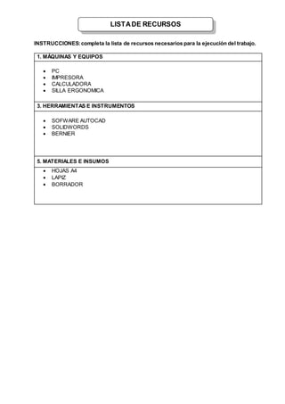 INSTRUCCIONES:completa la lista de recursos necesarios para la ejecución del trabajo.
1. MÁQUINAS Y EQUIPOS
 PC
 IMPRESORA
 CALCULADORA
 SILLA ERGONOMICA
3. HERRAMIENTAS E INSTRUMENTOS
 SOFWARE AUTOCAD
 SOLIDWORDS
 BERNIER
5. MATERIALES E INSUMOS
 HOJAS A4
 LAPIZ
 BORRADOR
LISTADE RECURSOS
 