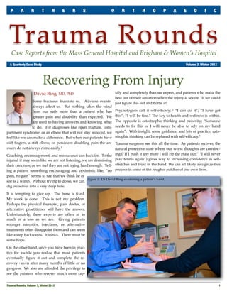 P      A       R       T       N     E   R    S                 O       R      T     H      O      P     A      E      D     I     C




 Trauma Rounds
   Case Reports from the Mass General Hospital and Brigham & Women’s Hospital
	 A Quarterly Case Study	                                                                                           Volume 3, Winter 2012




                            Recovering From Injury
                    David Ring, MD, PhD                                idly and completely than we expect, and patients who make the
                                                                       best out of their situation when the injury is severe. If we could
                 Some fractures frustrate us. Adverse events           just ﬁgure this out and bottle it!
                 always affect us. But nothing takes the wind
                 from our sails more than a patient who has            Psychologists call it self-efﬁcacy: 2 “I can do it”; “I have got
                 greater pain and disability than expected. We         this”; “I will be ﬁne.” The key to health and wellness is within.
                 are used to having answers and knowing what           The opposite is catastrophic thinking and passivity: “Someone
                to do. For diagnoses like open fracture, com-          needs to ﬁx this or I will never be able to rely on my hand
partment syndrome, or an elbow that will not stay reduced, we          again”. With insight, some guidance, and lots of practice, cata-
feel like we can make a difference. But when our patients have         strophic thinking can be replaced with self-efﬁcacy.3
stiff ﬁngers, a stiff elbow, or persistent disabling pain the an-      Trauma surgeons see this all the time. As patients recover, the
swers do not always come easily.1                                      natural protective state where our worst thoughts are convinc-
Coaching, encouragement, and reassurance can backﬁre. To the           ing (“If I push it any more I will rip the plate out;” “I will never
injured it may seem like we are not listening, we are dismissing       play tennis again”) gives way to increasing conﬁdence in self-
their concerns, or we feel they are not trying hard enough. Tell-      stretches and trust in the hand. We can all likely recognize this
ing a patient something encouraging and optimistic like, “no           process in some of the rougher patches of our own lives.
pain, no gain” seems to say that we think he or
                                                   Figure 1: Dr David Ring examining a patient’s hand.
she is a wimp. Without trying to do so, we can
dig ourselves into a very deep hole.

It is tempting to give up. The bone is ﬁxed.
My work is done. This is not my problem.
Perhaps the physical therapist, pain doctor, or
alternative practitioner will have the answer.
Unfortunately, these experts are often at as
much of a loss as we are. Giving patients
stronger narcotics, injections, or alternative
treatments often disappoint them and can seem
like a step backwards. It stinks. There must be
some hope.

On the other hand, once you have been in prac-
tice for awhile you realize that most patients
eventually ﬁgure it out and complete the re-
covery - even after many months of little or no
progress. We also are afforded the privilege to
see the patients who recover much more rap-


Trauma Rounds, Volume 3, Winter 2012
                                                                                                       1
 