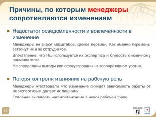 Причины, по которым менеджеры
сопротивляются изменениям
Недостаток осведомленности и вовлеченности в
изменение
Менеджеры не знают масштабов, сроков перемен. Как именно перемены
затронут их и их сотрудников.
Впечатление, что НЕ используется их экспертиза и близость к конечному
пользователю.
Не определены выгоды или сфокусированы на корпоративном уровне.

Потеря контроля и влияние на рабочую роль
Менеджеры чувствовали, что изменение снижает зависимость работы от
их экспертизы и делает их лишними.

Опасения выглядеть некомпетентными в новой рабочей среде.

10

 