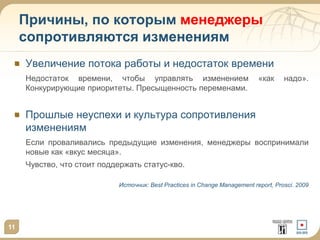 Причины, по которым менеджеры
сопротивляются изменениям
Увеличение потока работы и недостаток времени
Недостаток времени, чтобы управлять изменением
Конкурирующие приоритеты. Пресыщенность переменами.

«как

надо».

Прошлые неуспехи и культура сопротивления
изменениям
Если проваливались предыдущие изменения, менеджеры воспринимали
новые как «вкус месяца».
Чувство, что стоит поддержать статус-кво.
Источник: Best Practices in Change Management report, Prosci. 2009

11

 