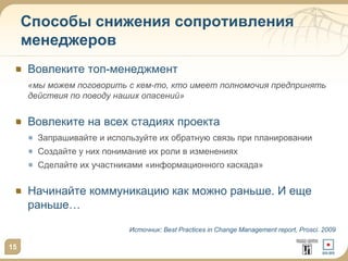 Способы снижения сопротивления
менеджеров
Вовлеките топ-менеджмент
«мы можем поговорить с кем-то, кто имеет полномочия предпринять
действия по поводу наших опасений»

Вовлеките на всех стадиях проекта
Запрашивайте и используйте их обратную связь при планировании
Создайте у них понимание их роли в изменениях

Сделайте их участниками «информационного каскада»

Начинайте коммуникацию как можно раньше. И еще
раньше…
Источник: Best Practices in Change Management report, Prosci. 2009

15

 