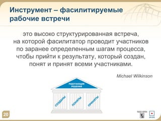 Инструмент – фасилитируемые
рабочие встречи
это высоко структурированная встреча,
на которой фасилитатор проводит участников
по заранее определенным шагам процесса,
чтобы прийти к результату, который создан,
понят и принят всеми участниками.
Michael Wilkinson

20

 