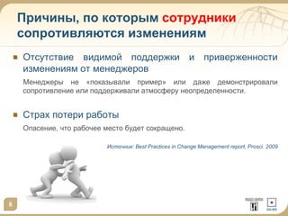 Причины, по которым сотрудники
сопротивляются изменениям
Отсутствие видимой поддержки и приверженности
изменениям от менеджеров
Менеджеры не «показывали пример» или даже демонстрировали
сопротивление или поддерживали атмосферу неопределенности.

Страх потери работы
Опасение, что рабочее место будет сокращено.
Источник: Best Practices in Change Management report, Prosci. 2009

8

 