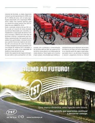 DESTAQUE

industrial de bicicletas, os dados disponíveis
mostram que ele representava em 2006 cerca
de 71 milhões de euros, com um peso significativo relacionado com a exportação (PNPB,
2012). Dados mais recentes apontam para
um volume de vendas próximo dos 200 milhões de euros (ABIMOTA, 2013).
Existe a perceção empírica de que têm vindo a surgir um conjunto de novas atividades
económicas relacionadas com a bicicleta, nomeadamente a organização de eventos turísticos e de lazer, a abertura de novas lojas de
bicicletas e oficinas, componentes para bicicletas e vestuário/moda. Sem prejuízo de uma
análise mais aprofundada, é possível concluir
que a grande maioria dos negócios são recentes, têm uma estrutura de custos fixos baixa,
um leque alargado de serviços prestados com
uma relação de militância com a atividade, o
que explica, em parte, a sua capacidade de
resiliência neste período de crise.
Existem dois segmentos de negócio emergentes que valerá a pena acompanhar. Um rela-

cionado com a produção e comercialização
de bicicletas elétricas pelo seu potencial em
territórios menos planos e em deslocações de
média distância. Outro ligado com o turismo
e lazer ciclável, uma atividade que mobiliza vi-

sitantes/turistas que se deslocam de bicicleta,
em férias ou em lazer, de forma independente ou fazendo parte de viagens organizadas,
que pode incluir o uso de outros transportes
e recorrer a alojamento formal ou informal

pub.

 