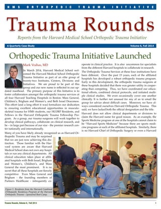H M S O R T H O P E D I C T R A U M A I N I T I A T I V E 
Trauma Rounds 
Reports from the Harvard Medical School Orthopedic Trauma Initiative 
A Quarterly Case Study Volume 6, Fall 2014 
Orthopedic Trauma Initiative Launched 
Mark Vrahas, MD 
In March 2014, Harvard Medical School wel-comed 
the Harvard Medical School Orthopedic 
Trauma Initiative as part of an elite group of 
twenty-two Institutes, Centers, Divisions and 
Initiatives. We are proud to be part of this 
group and our new name is reflected in our up-dated 
masthead. The primary purpose of this Initiative is to 
foster collaboration amongst the orthopedic trauma services at 
all four Harvard Teaching Hospitals in Boston: Mass General, 
Children’s, Brigham and Women’s, and Beth Israel Deaconess. 
This effort (and a long effort it was) formalizes our dedication 
to ensuring excellent educational opportunities in musculo-skeletal 
trauma for HMS students, our HCORP Residents, and 
Fellows in the Harvard Orthopedic Trauma Fellowship Pro-gram. 
As a group, our trauma surgeons will work together to 
develop clinical pathways, collaborate on clinical research, and 
be – in large part because of our size - the premier research cen-ter 
nationally and internationally. 
Many of you have likely already recognized us as Harvard Or-thopedic 
Trauma and may be surprised 
that we are just now achieving this dis-tinction. 
Those familiar with the Har-vard 
system are aware that Harvard 
Medical School does not own any hospi-tals 
or run any clinical departments. All 
clinical education takes place at affili-ated 
hospitals with Beth Israel, Brigham 
and Women’s, Children’s, and Mass 
General the most prominent. It is no 
secret that all these hospitals are fiercely 
competitive. Even Mass General and 
Brigham - the founding members of 
Partners Healthcare - infrequently co-operate 
in clinical practice. It is also uncommon for specialists 
from the different Harvard hospitals to collaborate in research. 
The Orthopedic Trauma Services at these four institutions have 
been different. Over the past 15 years, each of the affiliated 
hospitals has developed a robust orthopedic trauma program. 
Early in this development, the orthopedic trauma surgeons at 
these hospitals decided that there was greater utility in cooper-ating 
than competing. Thus, we have coordinated our educa-tional 
efforts, combined clinical protocols, and initiated multi-ple 
clinical studies. We even occasionally cover one another 
clinically. It is further not unusual for any of us to email the 
group for advice about difficult cases. Moreover, we have al-ways 
considered ourselves Harvard Orthopedic Trauma. This 
said, we have lacked both the official designation and the title. 
Harvard does not allow clinical departments or divisions to 
claim the Harvard name for good reason. As an example, the 
Sports Medicine program at one of the hospitals cannot claim to 
be “Harvard Sports Medicine” because there are sports medi-cine 
programs at each of the affiliated hospitals. Similarly, there 
is no Harvard Chief of Orthopedic Surgery or even a Harvard 
Figure 1. Residents from the Harvard Combined 
Orthopaedic Residency Program at the Harvard 
Orthopedic Trauma – sponsored Boot Camp. 
Trauma Rounds, Volume 6, Fall 2014 
1 
 