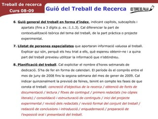 6 .  Guió general del treball en forma d’índex , indicant capítols, subcapítols i apartats (fins a 3 dígits p. ex.:1.1.3). Cal diferenciar la part de contextualització teòrica del tema del treball, de la part pràctica o projecte experimental. 7.   Llistat de persones especialistes  que aportaran informació valuosa al treball. Explicar qui són, perquè els heu triat a ells, què espereu obtenir-ne i a quina part del treball preveieu utilitzar la informació que n’obtindreu. 8.  Planificació del treball . Cal explicitar el nombre d’hores setmanals de dedicació. S'ha de fer en forma de calendari. El període és el comprès entre el mes de juny de 2008 fins la segona setmana del mes de gener de 2009. Cal indicar quinzenalment la previsió de feines, tenint en compte les fases de que consta el treball:  concreció d’objectius de la recerca / obtenció de fonts de documentació / lectura / fitxes de contingut / primers redactats (no còpies literals) / consolidació i estructuració de continguts / inici del projecte experimental / revisió dels redactats / revisió formal del conjunt del treball / redacció de conclusions i introducció / enquadernació / preparació de l’exposició oral i presentació del treball.   Treball de recerca Curs 08-09 Guió del Treball de Recerca 