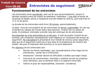 Entrevistes de seguiment Funcionament de les entrevistes Les entrevistes seran  quinzenals , això vol dir que aproximadament, durant el període comprès entre els mesos de setembre i desembre  i   una més  al tornar de vacances de Nadal, prèvia a l’exposició oral del treball de recerca, que tindrà lloc el 11 ó 12 de gener. La durada de les entrevistes serà d’uns  30 minuts , aproximadament. La data i hora de convocatòria de les entrevistes és  ferma i inajornable . En cap cas s’interferiran classes de l’horari lectiu dels alumnes. Tindran lloc en sessió de tarda. El professor orientador prendrà nota del contingut de les entrevistes. No presentar-se a les entrevistes és un fet greu . A més de perdre l’ocasió de ser orientat, pot comportar conseqüències molt negatives en l’avaluació del procés de seguiment.  No s’acceptarà  la presentació d’un treball de recerca sense seguiment, atès que és el seguiment continuat el que dóna fe al professorat de l’autoria del treball i del grau d’implicació dels alumnes en la seva elaboració. Els  objectius  de les entrevistes són: Revisar les feines realitzades, que necessàriament s’han hagut de fer prèviament, i portar-les a l’entrevista. Assessorar i orientar davant de dificultats o dubtes que hagin sorgit. Concreció de compromisos i activitats a realitzar durant les properes dues setmanes, que es portaran fetes a la següent entrevista. Valorar el grau de responsabilitat, seriositat i constància. Treball de recerca Curs 08-09 