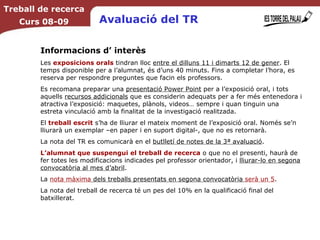 Avaluació del TR Informacions d’ interès Les  exposicions orals  tindran lloc  entre el dilluns 11 i dimarts 12 de gener . El temps disponible per a l’alumnat, és d’uns 40 minuts. Fins a completar l’hora, es reserva per respondre preguntes que facin els professors.  Es recomana preparar una  presentació Power Point  per a l’exposició oral, i tots aquells  recursos addicionals  que es considerin adequats per a fer més entenedora i atractiva l’exposició: maquetes, plànols, videos… sempre i quan tinguin una estreta vinculació amb la finalitat de la investigació realitzada. El  treball escrit  s’ha de lliurar el mateix moment de l’exposició oral. Només se’n lliurarà un exemplar –en paper i en suport digital-, que no es retornarà. La nota del TR es comunicarà en el  butlletí de notes de la 3ª avaluació . L’alumnat que suspengui el treball de recerca  o que no el presenti, haurà de fer totes les modificacions indicades pel professor orientador, i  lliurar-lo en segona convocatòria al mes d’abril . La  nota màxima  dels treballs presentats en segona convocatòria  serà un 5 . La nota del treball de recerca té un pes del 10% en la qualificació final del batxillerat. Treball de recerca Curs 08-09 