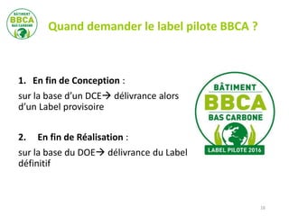 Quand demander le label pilote BBCA ?
1. En fin de Conception :
sur la base d’un DCE délivrance alors
d’un Label provisoire
2. En fin de Réalisation :
sur la base du DOE délivrance du Label
définitif
16
 
