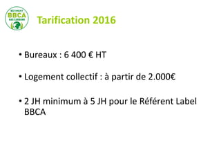 Tarification 2016
• Bureaux : 6 400 € HT
• Logement collectif : à partir de 2.000€
• 2 JH minimum à 5 JH pour le Référent Label
BBCA
 