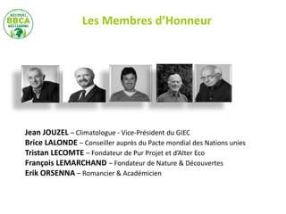 Jean JOUZEL – Climatologue - Vice-Président du GIEC
Brice LALONDE – Conseiller auprès du Pacte mondial des Nations unies
Tristan LECOMTE – Fondateur de Pur Projet et d’Alter Eco
François LEMARCHAND – Fondateur de Nature & Découvertes
Erik ORSENNA – Romancier & Académicien
Les Membres d’Honneur
 