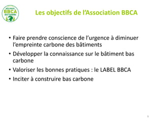 • Faire prendre conscience de l’urgence à diminuer
l’empreinte carbone des bâtiments
• Développer la connaissance sur le bâtiment bas
carbone
• Valoriser les bonnes pratiques : le LABEL BBCA
• Inciter à construire bas carbone
6
Les objectifs de l’Association BBCA
 