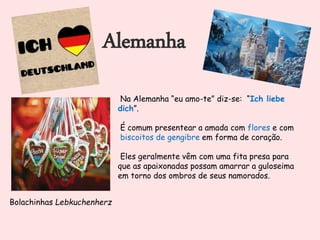 Alemanha
Na Alemanha “eu amo-te” diz-se: “Ich liebe
dich”.
É comum presentear a amada com flores e com
biscoitos de gengibre em forma de coração.
Eles geralmente vêm com uma fita presa para
que as apaixonadas possam amarrar a guloseima
em torno dos ombros de seus namorados.
Bolachinhas Lebkuchenherz
 