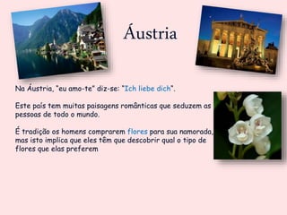 Áustria
Na Áustria, “eu amo-te” diz-se: “Ich liebe dich“.
Este país tem muitas paisagens românticas que seduzem as
pessoas de todo o mundo.
É tradição os homens comprarem flores para sua namorada,
mas isto implica que eles têm que descobrir qual o tipo de
flores que elas preferem
 