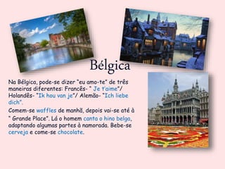 Bélgica
Na Bélgica, pode-se dizer “eu amo-te” de três
maneiras diferentes: Francês- “ Je t’aime”/
Holandês- “Ik hou van je”/ Alemão- “Ich liebe
dich”.
Comem-se waffles de manhã, depois vai-se até à
“ Grande Place”. Lá o homem canta o hino belga,
adaptando algumas partes à namorada. Bebe-se
cerveja e come-se chocolate.
 