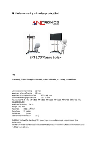 TR1 lcd standaard / lcd trolley productblad
TR1
LCD trolley,plasmatrolley,lcdstandaard,plasma standaard,TFT trolley,TFTstandaard.
Minimale schermafmeting 22 inch
Maximale schermafmeting 60 inch
Maximale bevestigingsinterface 850 x 460 mm
Minimale bevestigingsinterface 75 x 75 mm
VESA standard 75 x 75, 100 x 100, 200 x 100, 200 x 200, 400 x 200, 400 x 400, 600 x 400 mm,
800x200,800x400
Maximale belasting 80 kg
Hoogte 1800 mm
Voetmaat 1000 x 500 mm
Kantelbaar 19 graden
Roteerbaar 15 graden
Gewichtexclusief bracket 30 kg
De EDBAKTrolley/TV standaardTR1 is eenfraai,eenvoudigmobiele oplossingvoordata
presentaties.
De TR1 kanverderwordenvoorzienvaneenRotarybracketwaarmee uhetschermhorizontaal of
vertikaal kuntroteren.
 