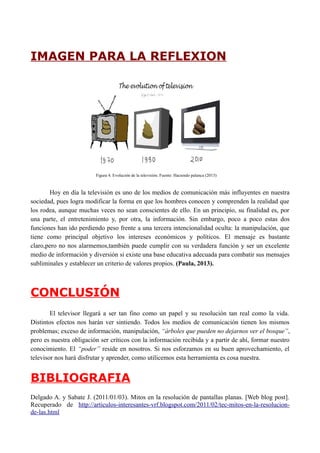 IMAGEN PARA LA REFLEXION 
Figura 4. Evolución de la televisión. Fuente: Haciendo palanca (2013) 
Hoy en día la televisión es uno de los medios de comunicación más influyentes en nuestra 
sociedad, pues logra modificar la forma en que los hombres conocen y comprenden la realidad que 
los rodea, aunque muchas veces no sean conscientes de ello. En un principio, su finalidad es, por 
una parte, el entretenimiento y, por otra, la información. Sin embargo, poco a poco estas dos 
funciones han ido perdiendo peso frente a una tercera intencionalidad oculta: la manipulación, que 
tiene como principal objetivo los intereses económicos y políticos. El mensaje es bastante 
claro,pero no nos alarmemos,también puede cumplir con su verdadera función y ser un excelente 
medio de información y diversión si existe una base educativa adecuada para combatir sus mensajes 
subliminales y establecer un criterio de valores propios. (Paula, 2013). 
CONCLUSIÓN 
El televisor llegará a ser tan fino como un papel y su resolución tan real como la vida. 
Distintos efectos nos harán ver sintiendo. Todos los medios de comunicación tienen los mismos 
problemas; exceso de información, manipulación, “árboles que pueden no dejarnos ver el bosque”, 
pero es nuestra obligación ser críticos con la información recibida y a partir de ahí, formar nuestro 
conocimiento. El “poder” reside en nosotros. Si nos esforzamos en su buen aprovechamiento, el 
televisor nos hará disfrutar y aprender, como utilicemos esta herramienta es cosa nuestra. 
BIBLIOGRAFIA 
Delgado A. y Sabate J. (2011/01/03). Mitos en la resolución de pantallas planas. [Web blog post]. 
Recuperado de http://articulos-interesantes-vrf.blogspot.com/2011/02/tec-mitos-en-la-resolucion-de- 
las.html 
 