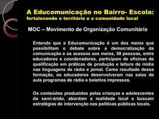 A Educomunicação no Bairro- Escola:
fortalecendo o território e a comunidade local

MOC – Movimento de Organização Comunitária

  Entendo que a Educomunicação é um dos meios que
  possibilitam o debate sobre a democratização da
  comunicação e os acessos aos meios, 58 pessoas, entre
  educadores e coordenadores, participam de oficinas de
  qualificação em práticas de produção e leitura de mídia
  nas linguagens de rádio e jornal. Como resultado dessa
  formação, os educadores desenvolveram nas salas de
  aula programas de rádio e boletins impressos.

  Os conteúdos produzidos pelas crianças e adolescentes
  do semi-árido, abordam a realidade local e buscam
  estratégias de intervenção nas políticas públicas locais.
 
