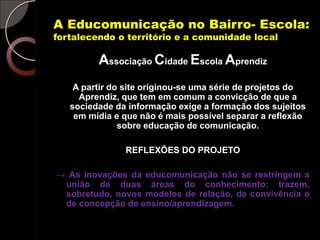 A Educomunicação no Bairro- Escola:
fortalecendo o território e a comunidade local

         Associação Cidade Escola Aprendiz
    A partir do site originou-se uma série de projetos do
     Aprendiz, que tem em comum a convicção de que a
   sociedade da informação exige a formação dos sujeitos
    em mídia e que não é mais possível separar a reflexão
               sobre educação de comunicação.

               REFLEXÕES DO PROJETO

→ As inovações da educomunicação não se restringem a
 união de duas áreas do conhecimento: trazem,
 sobretudo, novos modelos de relação, de convivência e
 de concepção de ensino/aprendizagem.
 