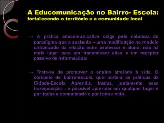 A Educomunicação no Bairro- Escola:
fortalecendo o território e a comunidade local


→ A prática educomunicativa exige pela natureza do
 paradigma que a sustenta – uma modificação no modelo
 cristalizado da relação entre professor e aluno: não há
 mais lugar para um transmissor ativo e um receptor
 passivo de informações;

→ Trata-se de promover o ensino atrelado à vida. O
 conceito de bairro-escola, que norteia as práticas da
 Cidade-Escola Aprendiz, traduz, justamente essa
 transposição : é possível aprender em qualquer lugar e
 por todas a comunidade e por toda a vida.
 