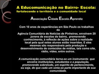 A Educomunicação no Bairro- Escola:
fortalecendo o território e a comunidade local

         Associação Cidade Escola Aprendiz
 Com 10 anos de experiências em São Paulo os trabalhos
                              da
Agência Comunitária de Notícias de Pinheiros, envolvem 20
         jovens de escolas do bairro, promovendo
    conhecimento, à reflexão de ações sobre a realidade
     local pela qual estes alunos estão inseridos. E eles
         mesmos são responsáveis pela produção e
  desenvolvimento de conteúdos de mídias, tais como site,
                  rádio, vídeo, entre outros.

 A comunicação comunitária torna-se um instrumento que
       envolve instituições, estudantes e a população,
    promovendo sobretudo, um espírito de pertencimento,
  ou seja, de que cada um sinta-se parte importante de sua
                         comunidade.
 
